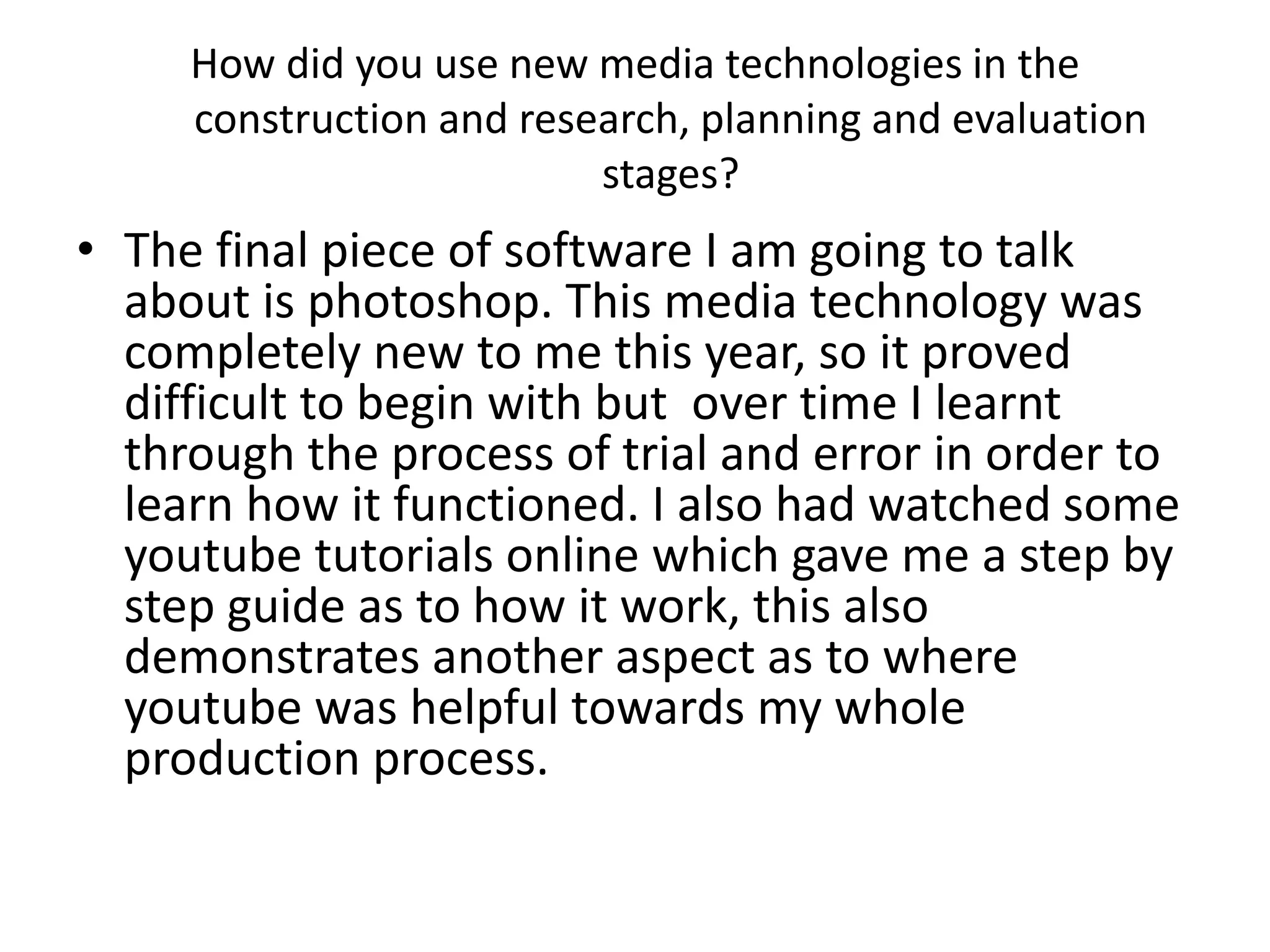 How did you use new media technologies in the
construction and research, planning and evaluation
stages?
• The final piece of software I am going to talk
about is photoshop. This media technology was
completely new to me this year, so it proved
difficult to begin with but over time I learnt
through the process of trial and error in order to
learn how it functioned. I also had watched some
youtube tutorials online which gave me a step by
step guide as to how it work, this also
demonstrates another aspect as to where
youtube was helpful towards my whole
production process.
 