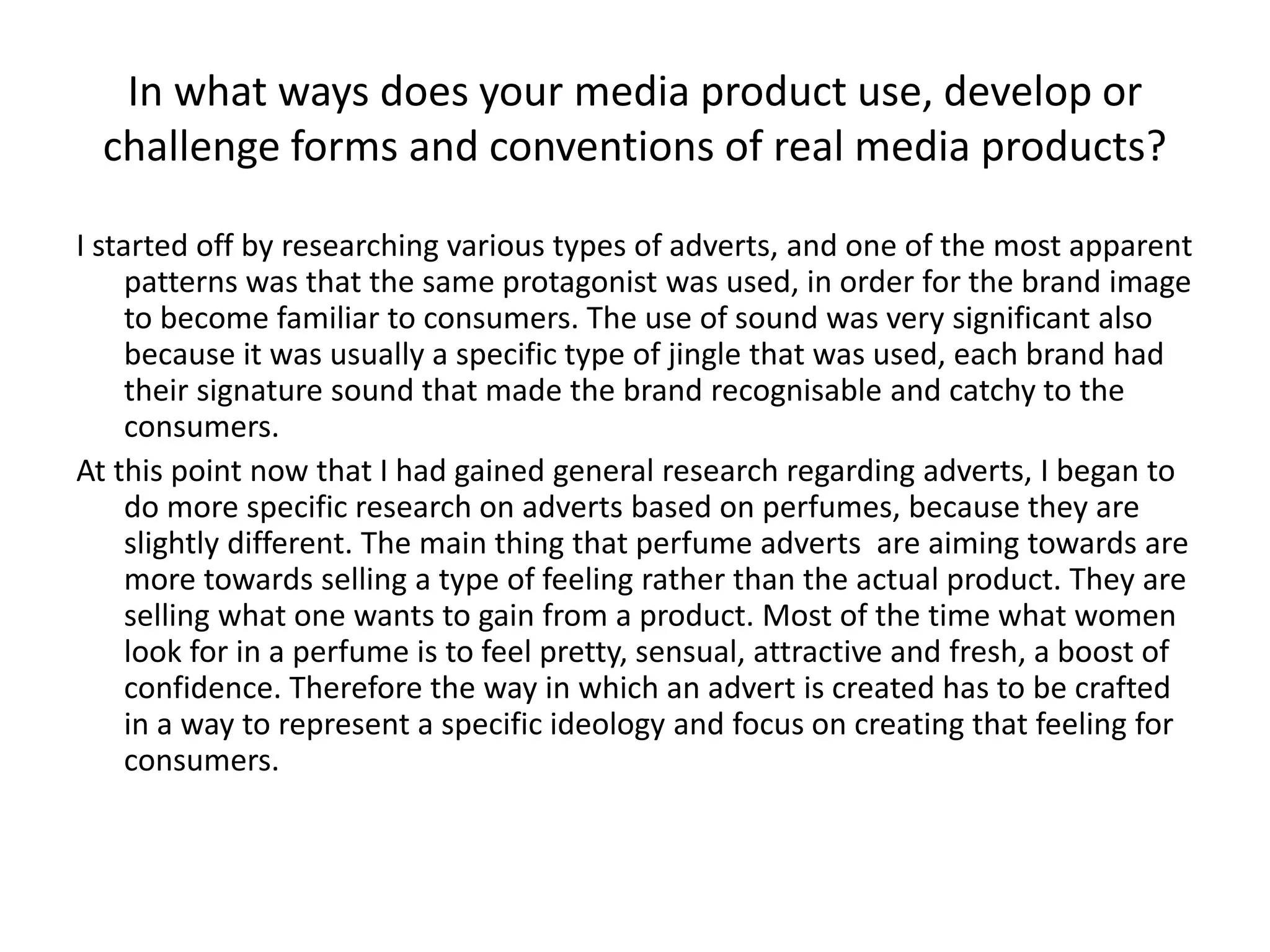 In what ways does your media product use, develop or
challenge forms and conventions of real media products?
I started off by researching various types of adverts, and one of the most apparent
patterns was that the same protagonist was used, in order for the brand image
to become familiar to consumers. The use of sound was very significant also
because it was usually a specific type of jingle that was used, each brand had
their signature sound that made the brand recognisable and catchy to the
consumers.
At this point now that I had gained general research regarding adverts, I began to
do more specific research on adverts based on perfumes, because they are
slightly different. The main thing that perfume adverts are aiming towards are
more towards selling a type of feeling rather than the actual product. They are
selling what one wants to gain from a product. Most of the time what women
look for in a perfume is to feel pretty, sensual, attractive and fresh, a boost of
confidence. Therefore the way in which an advert is created has to be crafted
in a way to represent a specific ideology and focus on creating that feeling for
consumers.
 