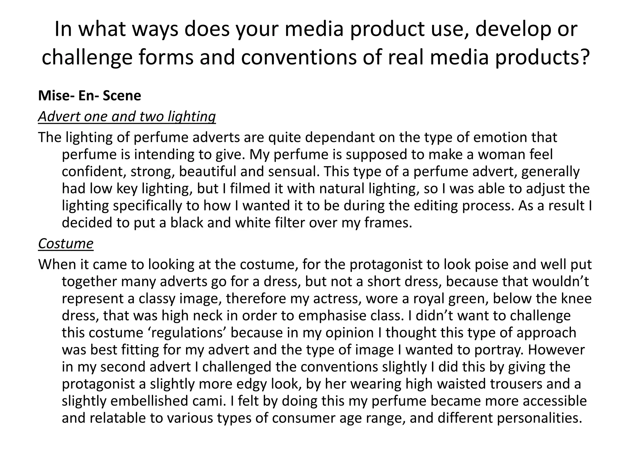 Mise- En- Scene
Advert one and two lighting
The lighting of perfume adverts are quite dependant on the type of emotion that
perfume is intending to give. My perfume is supposed to make a woman feel
confident, strong, beautiful and sensual. This type of a perfume advert, generally
had low key lighting, but I filmed it with natural lighting, so I was able to adjust the
lighting specifically to how I wanted it to be during the editing process. As a result I
decided to put a black and white filter over my frames.
Costume
When it came to looking at the costume, for the protagonist to look poise and well put
together many adverts go for a dress, but not a short dress, because that wouldn’t
represent a classy image, therefore my actress, wore a royal green, below the knee
dress, that was high neck in order to emphasise class. I didn’t want to challenge
this costume ‘regulations’ because in my opinion I thought this type of approach
was best fitting for my advert and the type of image I wanted to portray. However
in my second advert I challenged the conventions slightly I did this by giving the
protagonist a slightly more edgy look, by her wearing high waisted trousers and a
slightly embellished cami. I felt by doing this my perfume became more accessible
and relatable to various types of consumer age range, and different personalities.
In what ways does your media product use, develop or
challenge forms and conventions of real media products?
 