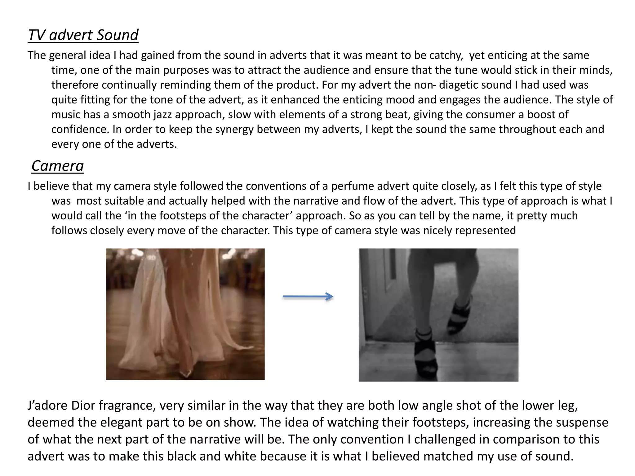 TV advert Sound
The general idea I had gained from the sound in adverts that it was meant to be catchy, yet enticing at the same
time, one of the main purposes was to attract the audience and ensure that the tune would stick in their minds,
therefore continually reminding them of the product. For my advert the non- diagetic sound I had used was
quite fitting for the tone of the advert, as it enhanced the enticing mood and engages the audience. The style of
music has a smooth jazz approach, slow with elements of a strong beat, giving the consumer a boost of
confidence. In order to keep the synergy between my adverts, I kept the sound the same throughout each and
every one of the adverts.
Camera
I believe that my camera style followed the conventions of a perfume advert quite closely, as I felt this type of style
was most suitable and actually helped with the narrative and flow of the advert. This type of approach is what I
would call the ‘in the footsteps of the character’ approach. So as you can tell by the name, it pretty much
follows closely every move of the character. This type of camera style was nicely represented
J’adore Dior fragrance, very similar in the way that they are both low angle shot of the lower leg,
deemed the elegant part to be on show. The idea of watching their footsteps, increasing the suspense
of what the next part of the narrative will be. The only convention I challenged in comparison to this
advert was to make this black and white because it is what I believed matched my use of sound.
 