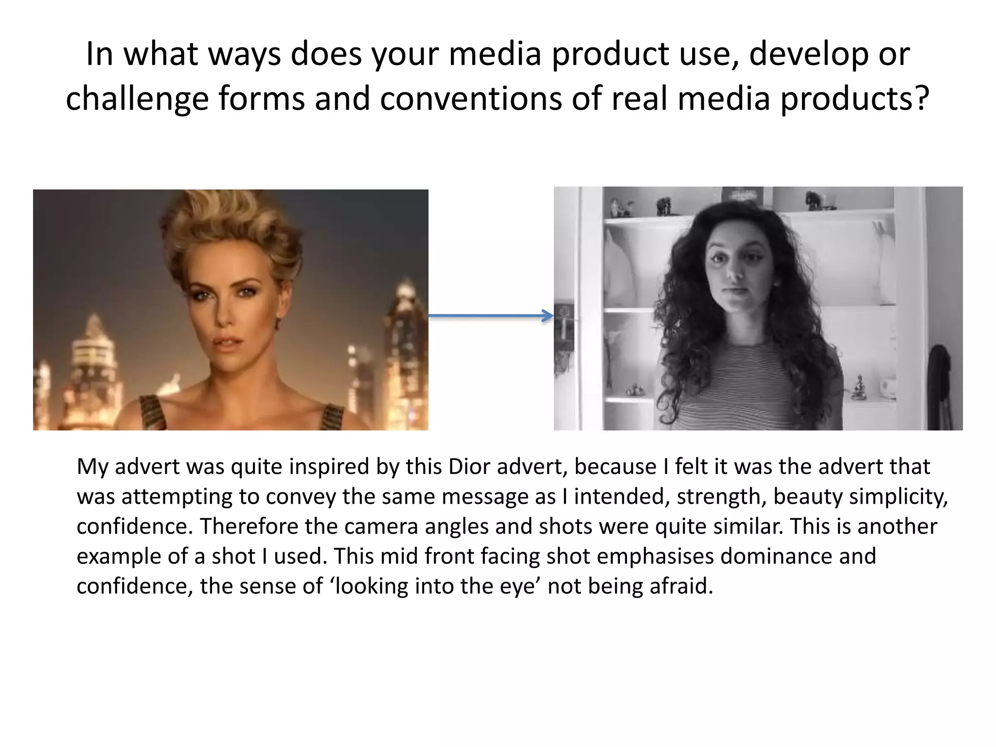 My advert was quite inspired by this Dior advert, because I felt it was the advert that
was attempting to convey the same message as I intended, strength, beauty simplicity,
confidence. Therefore the camera angles and shots were quite similar. This is another
example of a shot I used. This mid front facing shot emphasises dominance and
confidence, the sense of ‘looking into the eye’ not being afraid.
In what ways does your media product use, develop or
challenge forms and conventions of real media products?
 