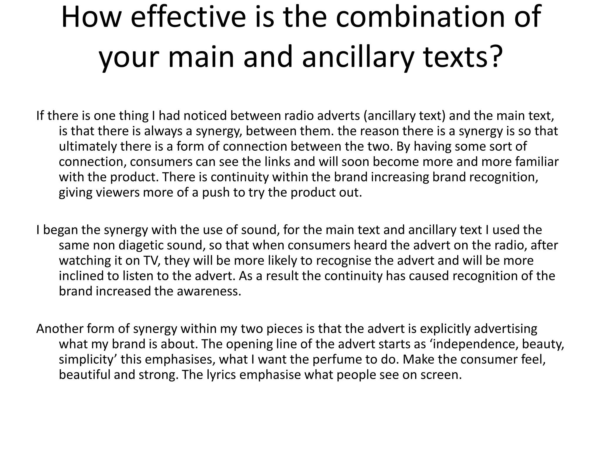 How effective is the combination of
your main and ancillary texts?
If there is one thing I had noticed between radio adverts (ancillary text) and the main text,
is that there is always a synergy, between them. the reason there is a synergy is so that
ultimately there is a form of connection between the two. By having some sort of
connection, consumers can see the links and will soon become more and more familiar
with the product. There is continuity within the brand increasing brand recognition,
giving viewers more of a push to try the product out.
I began the synergy with the use of sound, for the main text and ancillary text I used the
same non diagetic sound, so that when consumers heard the advert on the radio, after
watching it on TV, they will be more likely to recognise the advert and will be more
inclined to listen to the advert. As a result the continuity has caused recognition of the
brand increased the awareness.
Another form of synergy within my two pieces is that the advert is explicitly advertising
what my brand is about. The opening line of the advert starts as ‘independence, beauty,
simplicity’ this emphasises, what I want the perfume to do. Make the consumer feel,
beautiful and strong. The lyrics emphasise what people see on screen.
 