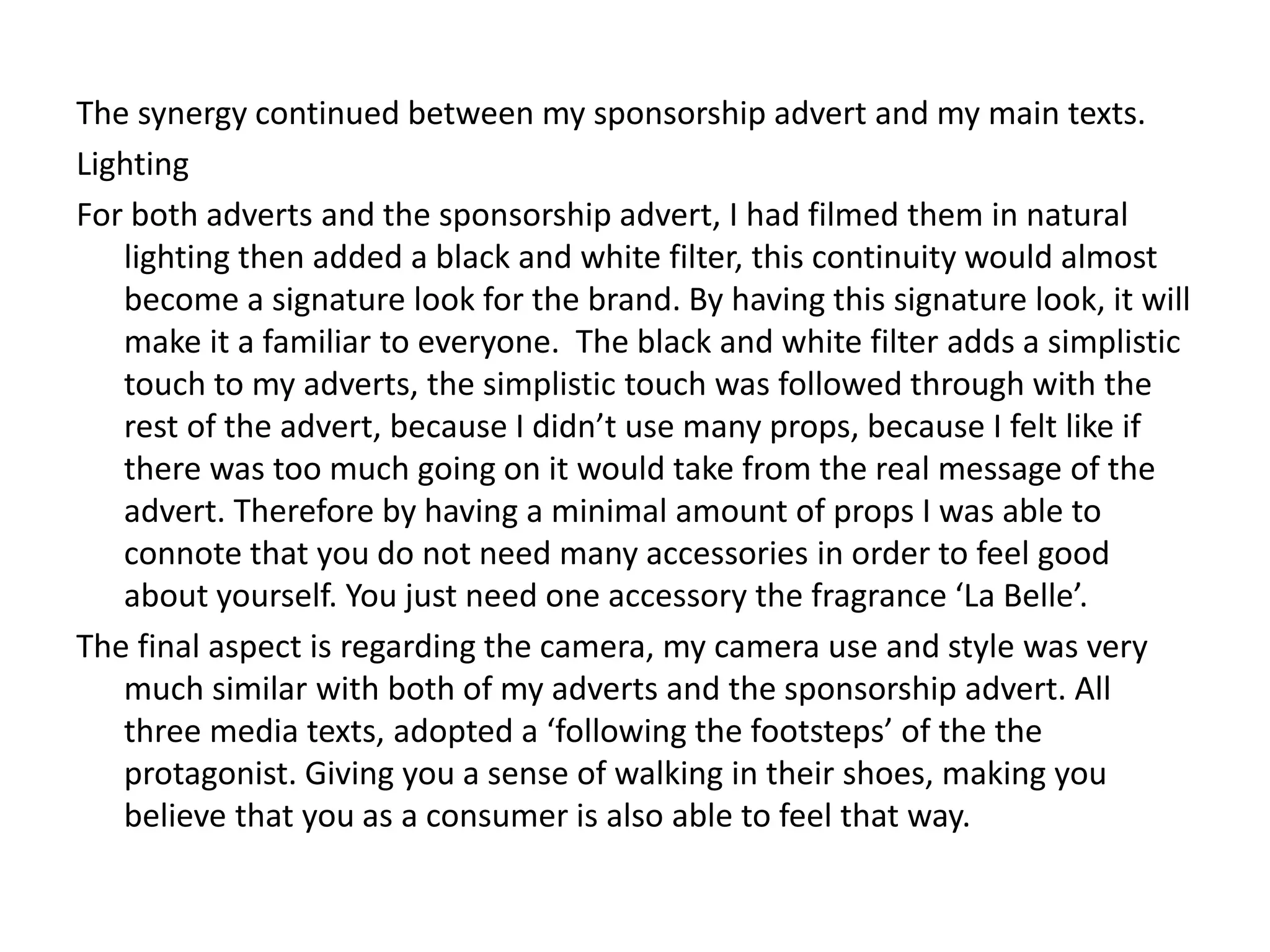 The synergy continued between my sponsorship advert and my main texts.
Lighting
For both adverts and the sponsorship advert, I had filmed them in natural
lighting then added a black and white filter, this continuity would almost
become a signature look for the brand. By having this signature look, it will
make it a familiar to everyone. The black and white filter adds a simplistic
touch to my adverts, the simplistic touch was followed through with the
rest of the advert, because I didn’t use many props, because I felt like if
there was too much going on it would take from the real message of the
advert. Therefore by having a minimal amount of props I was able to
connote that you do not need many accessories in order to feel good
about yourself. You just need one accessory the fragrance ‘La Belle’.
The final aspect is regarding the camera, my camera use and style was very
much similar with both of my adverts and the sponsorship advert. All
three media texts, adopted a ‘following the footsteps’ of the the
protagonist. Giving you a sense of walking in their shoes, making you
believe that you as a consumer is also able to feel that way.
 