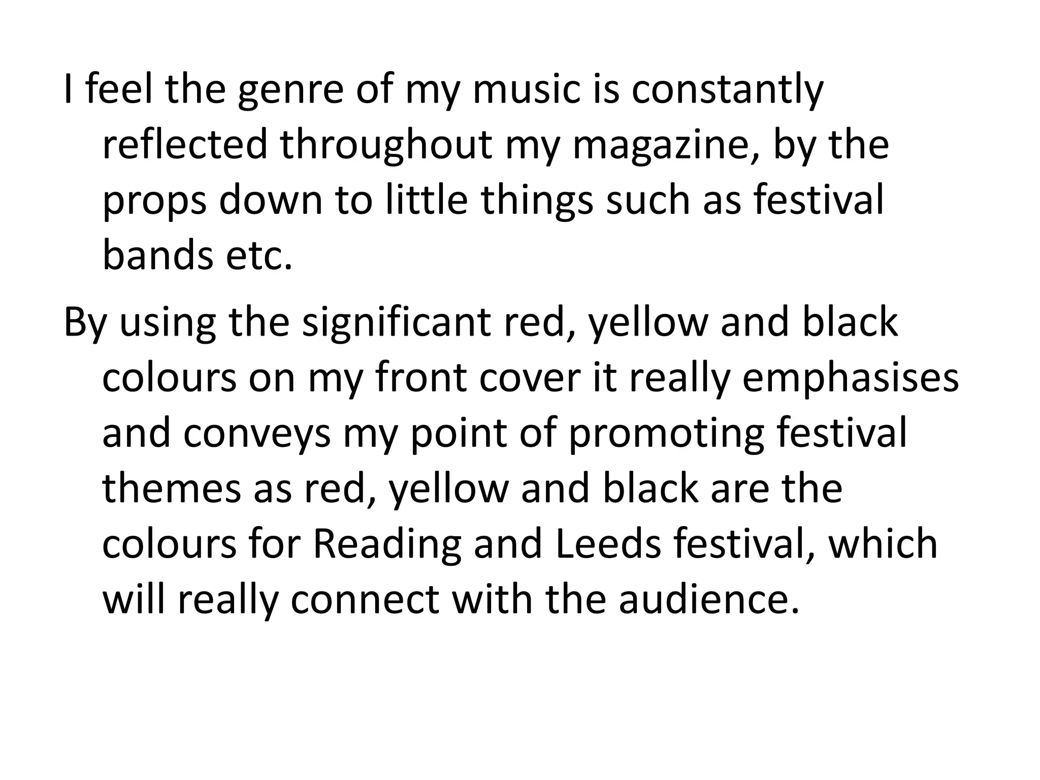 I feel the genre of my music is constantly
   reflected throughout my magazine, by the
   props down to little things such as festival
   bands etc.
By using the significant red, yellow and black
   colours on my front cover it really emphasises
   and conveys my point of promoting festival
   themes as red, yellow and black are the
   colours for Reading and Leeds festival, which
   will really connect with the audience.
 