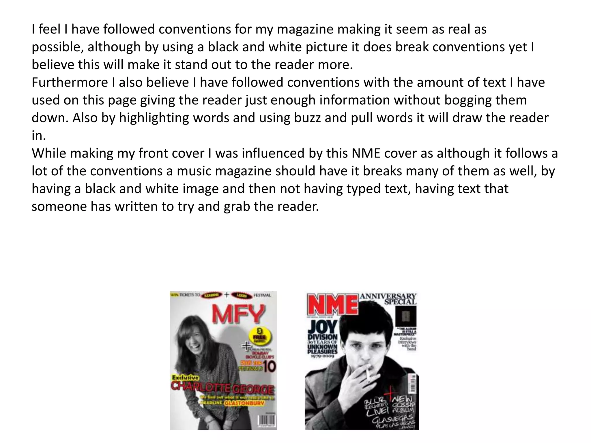 I feel I have followed conventions for my magazine making it seem as real as
possible, although by using a black and white picture it does break conventions yet I
believe this will make it stand out to the reader more.
Furthermore I also believe I have followed conventions with the amount of text I have
used on this page giving the reader just enough information without bogging them
down. Also by highlighting words and using buzz and pull words it will draw the reader
in.
While making my front cover I was influenced by this NME cover as although it follows a
lot of the conventions a music magazine should have it breaks many of them as well, by
having a black and white image and then not having typed text, having text that
someone has written to try and grab the reader.
 