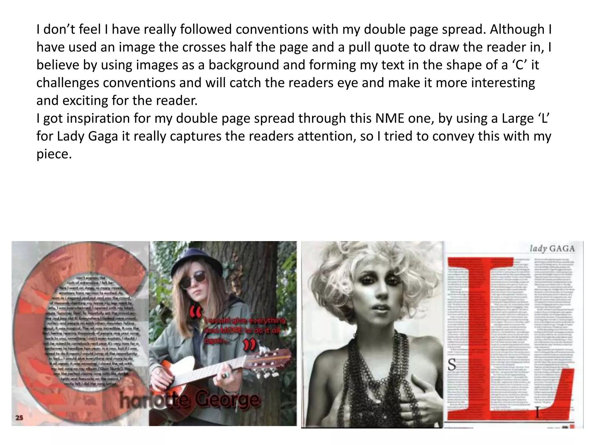 I don’t feel I have really followed conventions with my double page spread. Although I
have used an image the crosses half the page and a pull quote to draw the reader in, I
believe by using images as a background and forming my text in the shape of a ‘C’ it
challenges conventions and will catch the readers eye and make it more interesting
and exciting for the reader.
I got inspiration for my double page spread through this NME one, by using a Large ‘L’
for Lady Gaga it really captures the readers attention, so I tried to convey this with my
piece.
 