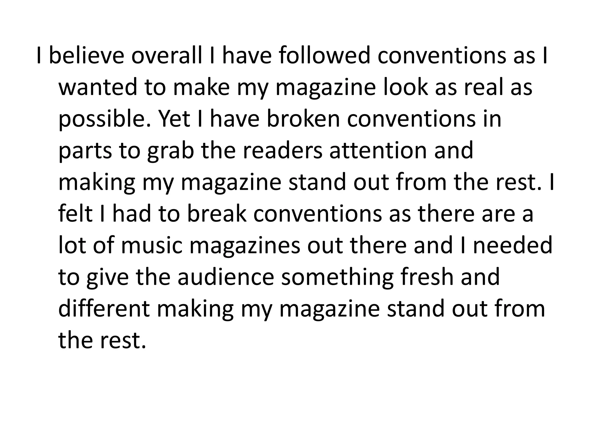 I believe overall I have followed conventions as I
   wanted to make my magazine look as real as
   possible. Yet I have broken conventions in
   parts to grab the readers attention and
   making my magazine stand out from the rest. I
   felt I had to break conventions as there are a
   lot of music magazines out there and I needed
   to give the audience something fresh and
   different making my magazine stand out from
   the rest.
 