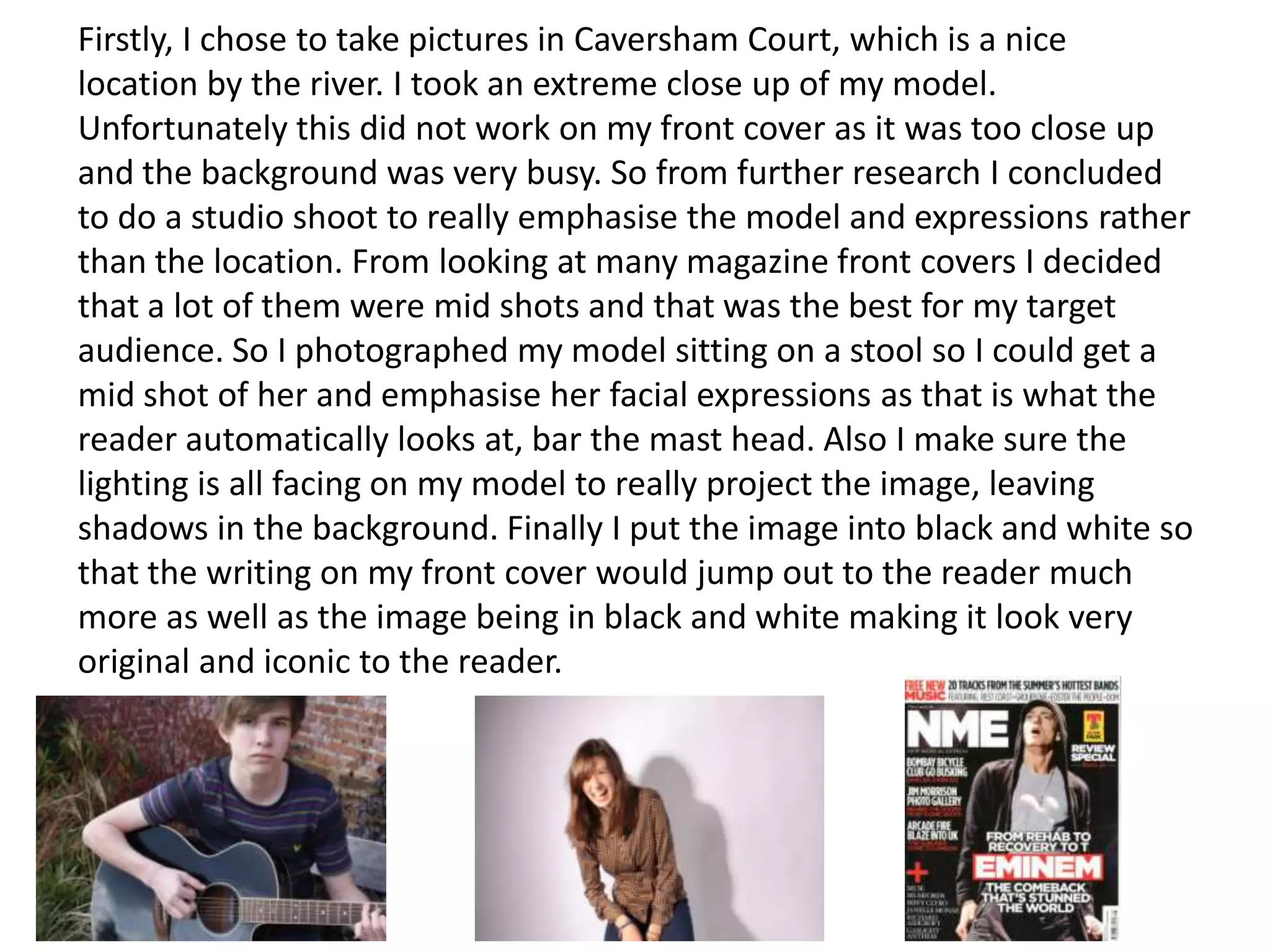 Firstly, I chose to take pictures in Caversham Court, which is a nice
location by the river. I took an extreme close up of my model.
Unfortunately this did not work on my front cover as it was too close up
and the background was very busy. So from further research I concluded
to do a studio shoot to really emphasise the model and expressions rather
than the location. From looking at many magazine front covers I decided
that a lot of them were mid shots and that was the best for my target
audience. So I photographed my model sitting on a stool so I could get a
mid shot of her and emphasise her facial expressions as that is what the
reader automatically looks at, bar the mast head. Also I make sure the
lighting is all facing on my model to really project the image, leaving
shadows in the background. Finally I put the image into black and white so
that the writing on my front cover would jump out to the reader much
more as well as the image being in black and white making it look very
original and iconic to the reader.
 