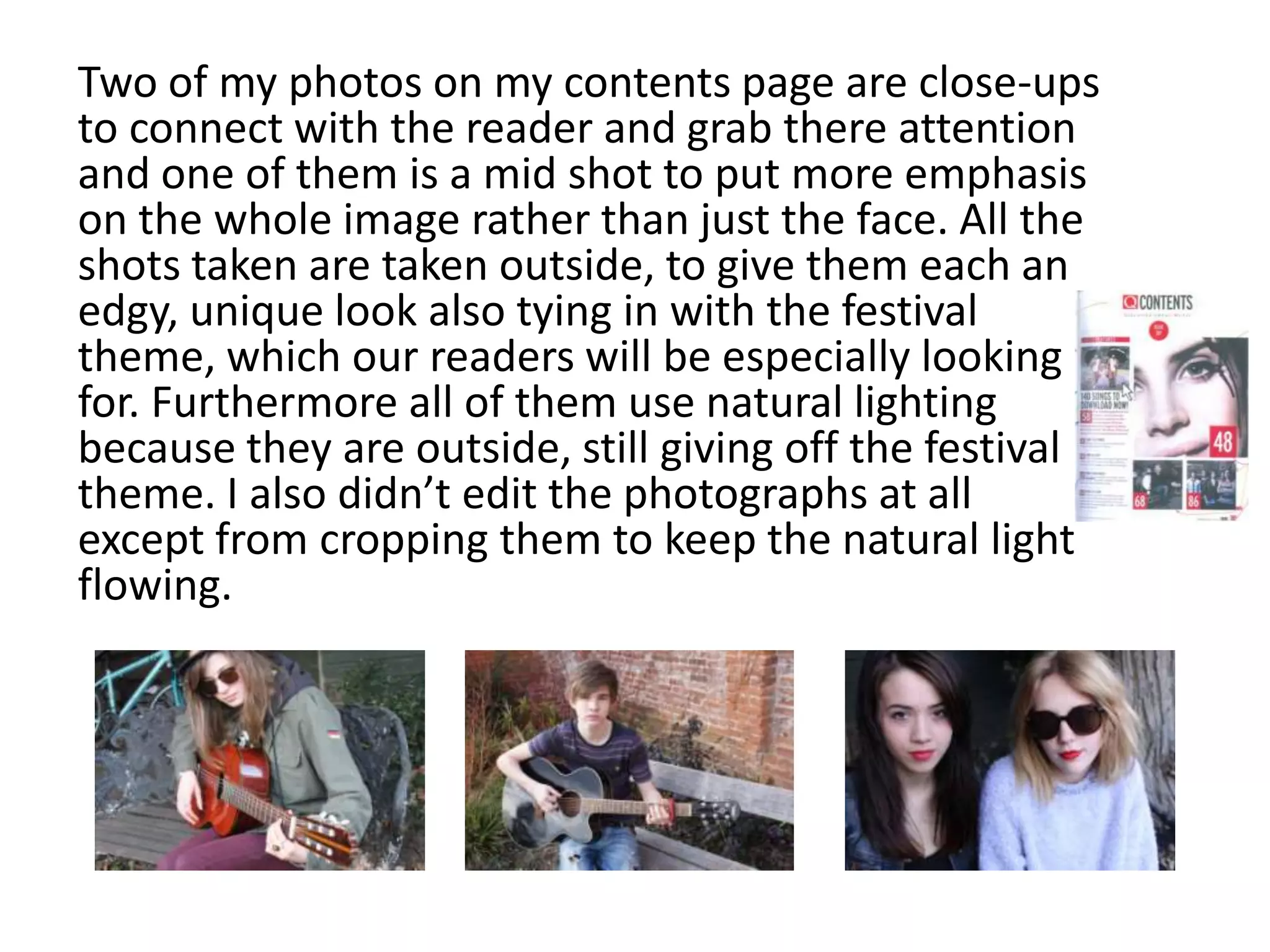 Two of my photos on my contents page are close-ups
to connect with the reader and grab there attention
and one of them is a mid shot to put more emphasis
on the whole image rather than just the face. All the
shots taken are taken outside, to give them each an
edgy, unique look also tying in with the festival
theme, which our readers will be especially looking
for. Furthermore all of them use natural lighting
because they are outside, still giving off the festival
theme. I also didn’t edit the photographs at all
except from cropping them to keep the natural light
flowing.
 