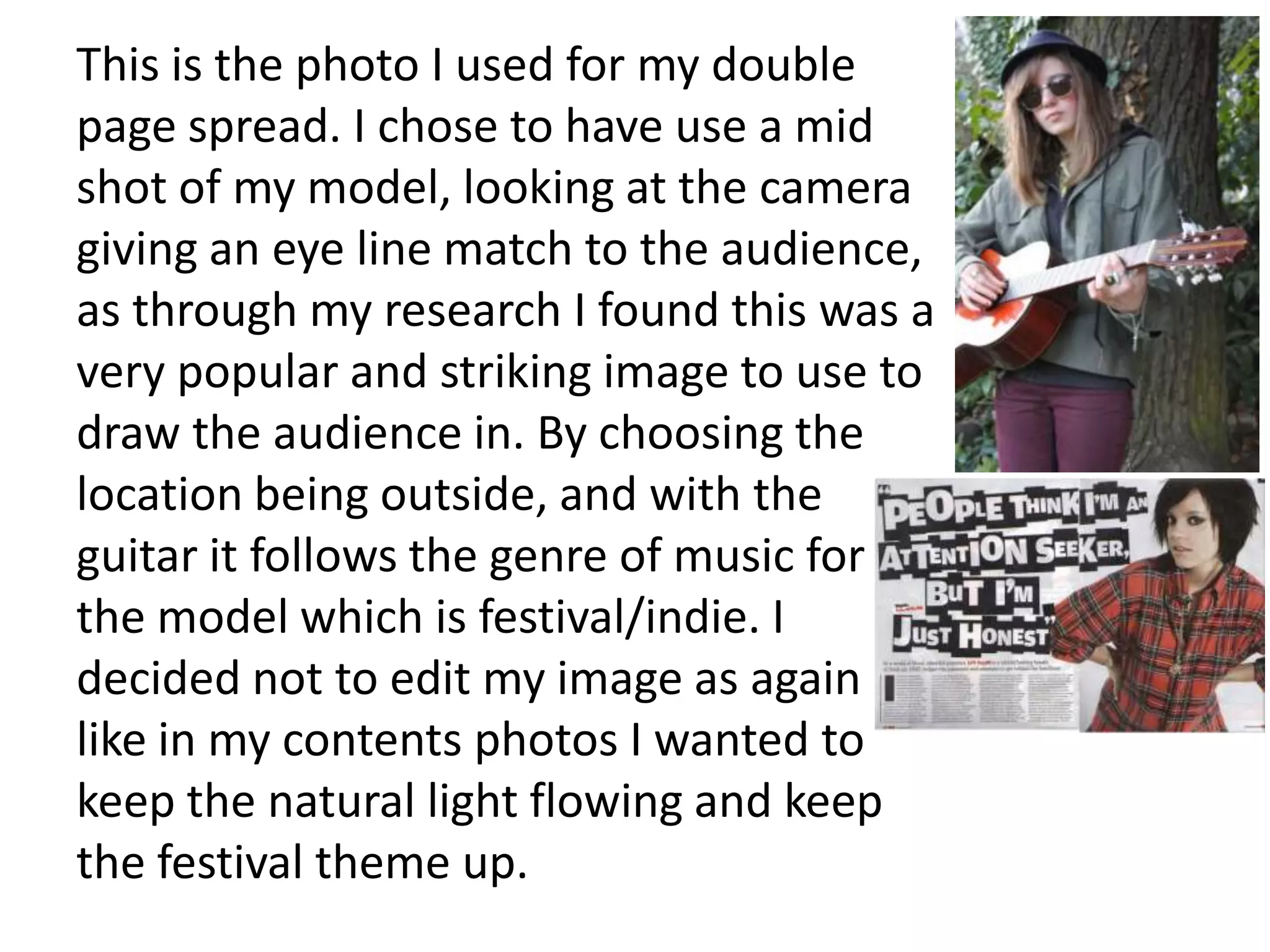 This is the photo I used for my double
page spread. I chose to have use a mid
shot of my model, looking at the camera
giving an eye line match to the audience,
as through my research I found this was a
very popular and striking image to use to
draw the audience in. By choosing the
location being outside, and with the
guitar it follows the genre of music for
the model which is festival/indie. I
decided not to edit my image as again
like in my contents photos I wanted to
keep the natural light flowing and keep
the festival theme up.
 