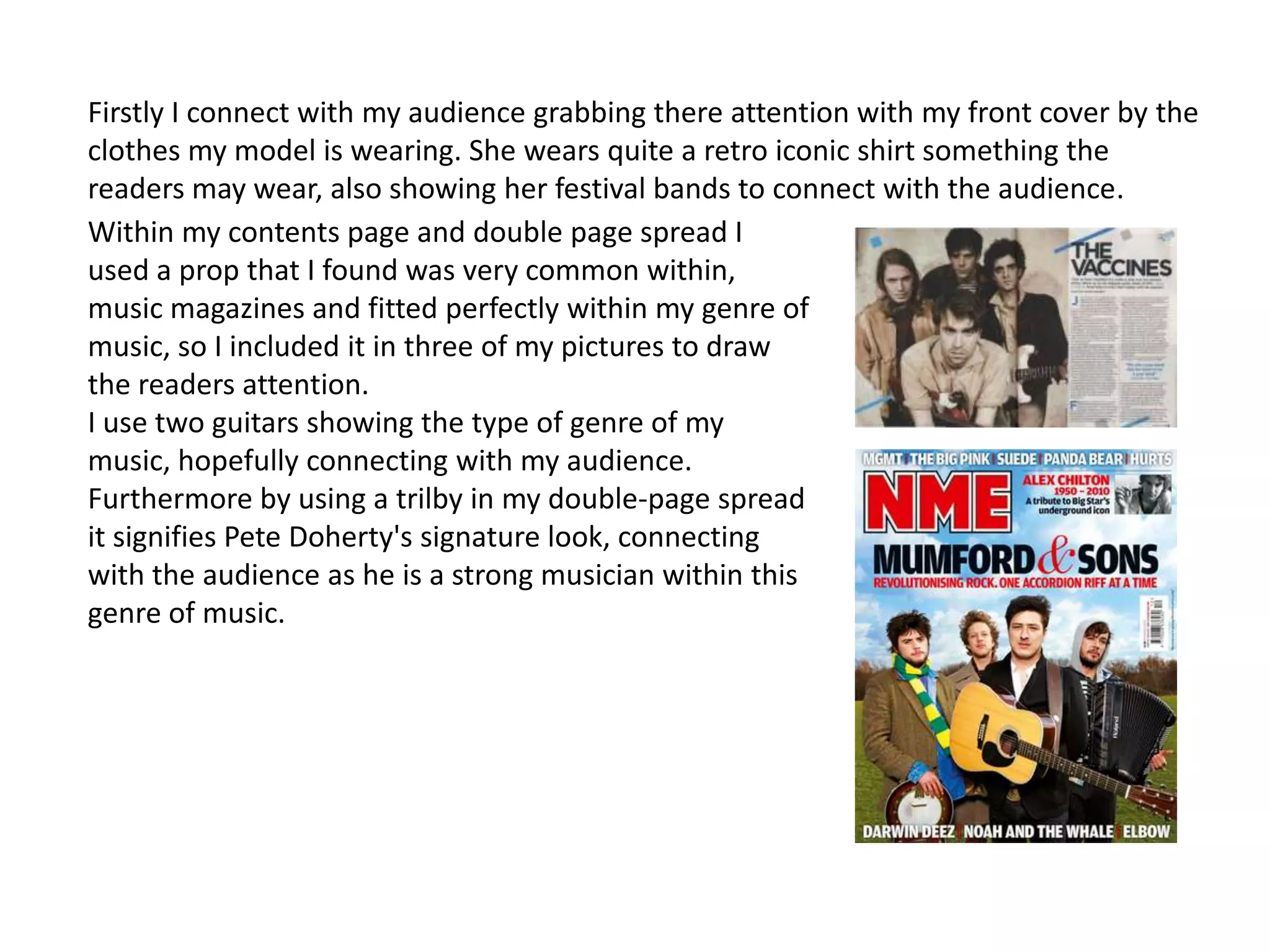 Firstly I connect with my audience grabbing there attention with my front cover by the
clothes my model is wearing. She wears quite a retro iconic shirt something the
readers may wear, also showing her festival bands to connect with the audience.
Within my contents page and double page spread I
used a prop that I found was very common within,
music magazines and fitted perfectly within my genre of
music, so I included it in three of my pictures to draw
the readers attention.
I use two guitars showing the type of genre of my
music, hopefully connecting with my audience.
Furthermore by using a trilby in my double-page spread
it signifies Pete Doherty's signature look, connecting
with the audience as he is a strong musician within this
genre of music.
 