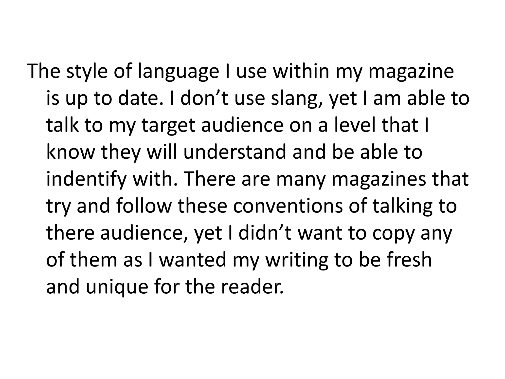 The style of language I use within my magazine
  is up to date. I don’t use slang, yet I am able to
  talk to my target audience on a level that I
  know they will understand and be able to
  indentify with. There are many magazines that
  try and follow these conventions of talking to
  there audience, yet I didn’t want to copy any
  of them as I wanted my writing to be fresh
  and unique for the reader.
 