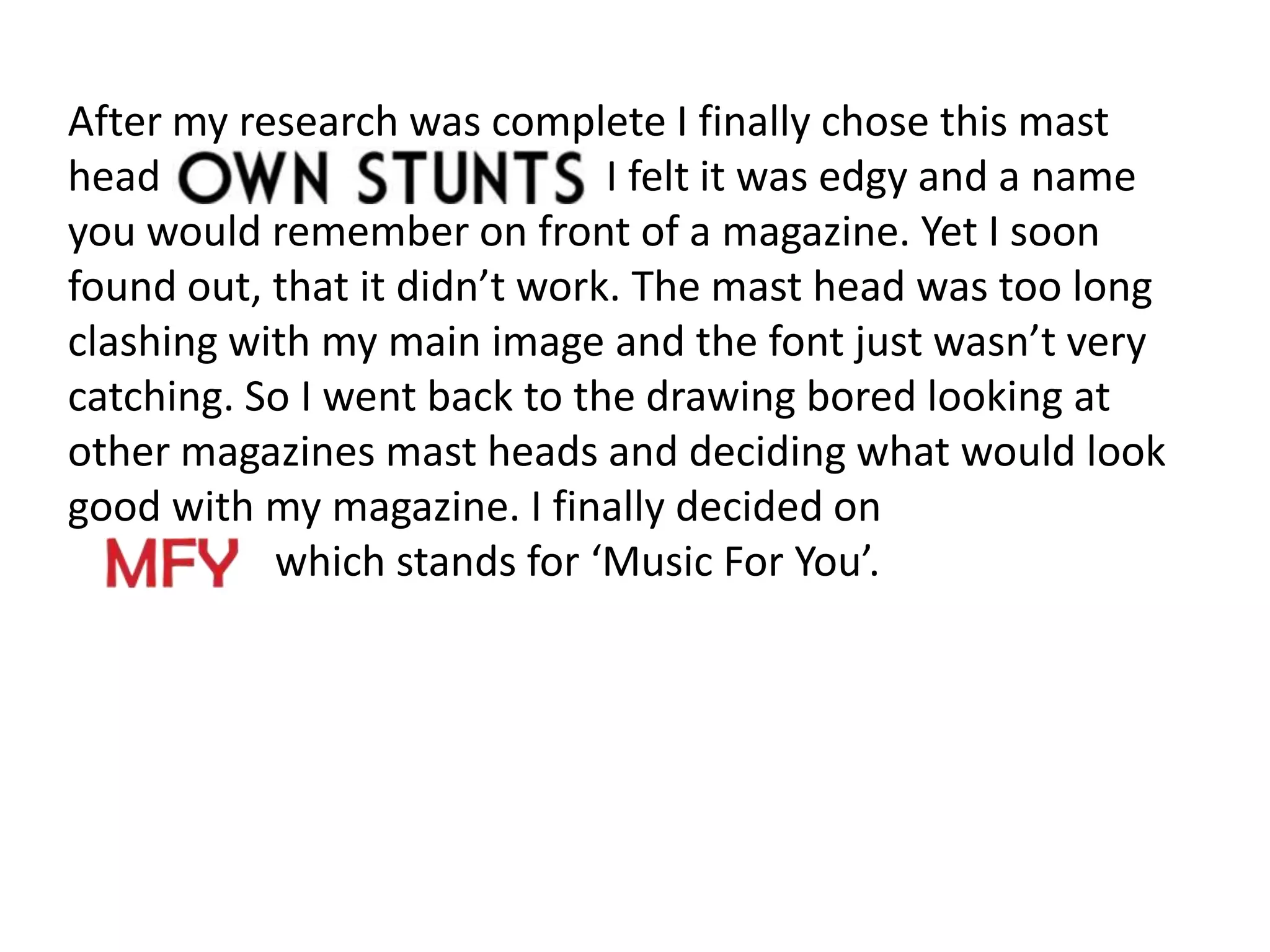 After my research was complete I finally chose this mast
head                          I felt it was edgy and a name
you would remember on front of a magazine. Yet I soon
found out, that it didn’t work. The mast head was too long
clashing with my main image and the font just wasn’t very
catching. So I went back to the drawing bored looking at
other magazines mast heads and deciding what would look
good with my magazine. I finally decided on
           which stands for ‘Music For You’.
 