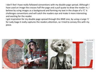 I don’t feel I have really followed conventions with my double page spread. Although I
have used an image the crosses half the page and a pull quote to draw the reader in, I
believe by using images as a background and forming my text in the shape of a ‘C’ it
challenges conventions and will catch the readers eye and make it more interesting
and exciting for the reader.
I got inspiration for my double page spread through this NME one, by using a Large ‘L’
for Lady Gaga it really captures the readers attention, so I tried to convey this with my
piece.
 