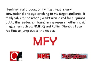 I feel my final product of my mast head is very
conventional and eye-catching to my target audience. It
really talks to the reader, whilst also in red font it jumps
out to the reader, as I found in my research other music
magazines such as; NME, Q and Rolling Stones all use
red font to jump out to the reader.


                    MFY
 