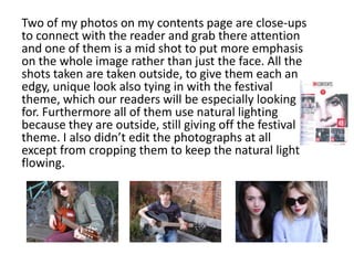 Two of my photos on my contents page are close-ups
to connect with the reader and grab there attention
and one of them is a mid shot to put more emphasis
on the whole image rather than just the face. All the
shots taken are taken outside, to give them each an
edgy, unique look also tying in with the festival
theme, which our readers will be especially looking
for. Furthermore all of them use natural lighting
because they are outside, still giving off the festival
theme. I also didn’t edit the photographs at all
except from cropping them to keep the natural light
flowing.
 