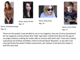 Name: Daisy Ferreia   Name: Betty Kelly
                         Age: 17               Age: 16
Name: Charlotte George                                                     Name: Conor Baker
Age: 16                                                                    Age: 17

  These are the people I have decided to use in my magazine, they are all very conventional
  for my magazine as they all have that ‘Indie’ type look. Furthermore they are the age of
  my target audience making the reader able to connect with them well. I have also created
  a girl group out of Daisy and Betty, similar to the girl band ‘Warpaint’, as you don’t see
  many girl bands this doesn’t follow conventions, yet I believe it will draw the reader in
  with this new look.
 