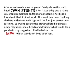 After my research was complete I finally chose this mast
head                          I felt it was edgy and a name
you would remember on front of a magazine. Yet I soon
found out, that it didn’t work. The mast head was too long
clashing with my main image and the font just wasn’t very
catching. So I went back to the drawing bored looking at
other magazines mast heads and deciding what would look
good with my magazine. I finally decided on
           which stands for ‘Music For You’.
 