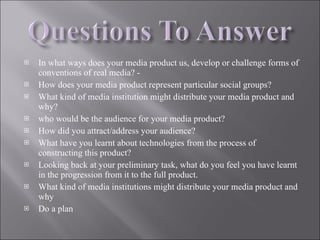 In what ways does your media product us, develop or challenge forms of conventions of real media? - How does your media product represent particular social groups? What kind of media institution might distribute your media product and why? who would be the audience for your media product? How did you attract/address your audience? What have you learnt about technologies from the process of constructing this product? Looking back at your preliminary task, what do you feel you have learnt in the progression from it to the full product. What kind of media institutions might distribute your media product and why Do a plan 