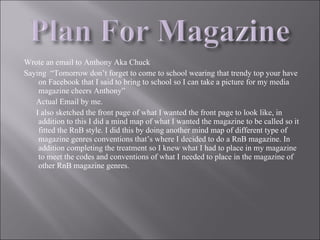 Wrote an email to Anthony Aka Chuck  Saying  “Tomorrow don’t forget to come to school wearing that trendy top your have on Facebook that I said to bring to school so I can take a picture for my media magazine cheers Anthony” Actual Email by me. I also sketched the front page of what I wanted the front page to look like, in addition to this I did a mind map of what I wanted the magazine to be called so it fitted the RnB style. I did this by doing another mind map of different type of magazine genres conventions that’s where I decided to do a RnB magazine. In addition completing the treatment so I knew what I had to place in my magazine to meet the codes and conventions of what I needed to place in the magazine of other RnB magazine genres. 