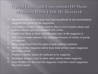 Masthead/Titles at top of page and large  masthead at top immediately suggests the genre of the magazine. Consistency of only 3 colours used so there is not to much colours and audience doesn’t get overwhelmed with colour. Lead/Cover Story to show what the main story in the magazine is Sell Lines to make audience buy magazine because of variety of gossip in magazine Main image/Focal Point In centre to grab audience attention Bar Code to buy magazine and to keep track on how many magazines have been issued Freebies a further reason for audience to by magazine Secondary Images (vary) to show other articles inside magazine  Issue Number for the issue the magazine is and how much magazines have been issued 