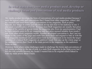 My media product develops the form of conventions of a real media product because I used the typical codes and conventions that I found from other magazines ,when I did my research and used these typical conventions in my magazine. Such as price, barcode, key image in centre and title block on top and clear to for audience to see. I also used a suitable price of £3.95. Because most RnB magazines are usually that price because of the variety of gossip inside the magazine also from my questionnaires I had to find a suitable price to fit my magazine and that price seemed suitable from trends I saw from other music magazine trends. Another developed convention is  that I put my model in the centre of the page and made him dress fresh and original to link in with the fresh magazine masthead yet gave a street look facial expression so he meets the target audience of a typical RnB magazine ,in addition I made him take up the whole page so the audience knows that Chuck is the main person in the magazine so the audiences focus on him.  However there where some challenges made to challenge the forms and conventions of real media products by the use of pink in a male RnB magazine in the front cover but I felt this was suitable because my model I wanted him to be original which linked in with my main article about Chuck. 
