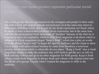 The social groups that are represented are the teenagers and people in there early 20s with a fresh and original attitude and personal yet at the same time street to. Who enjoy RnB/Rap music, this is seen by the facial expression on Chuck where he seems to have a determined confident facial expression, but at the same time subverts the stereotypical black stereotype of “hoodies” because of the shirt he is wearing to show his originality which is what fresh magazine is all about which is enforced by Fresh magazines slogan “keep it fresh”; which has a play on words from the phrase “keep it real” to target the specific audience and the chain to show it is in touch with street culture because he came from Brooklyn a notorious poverty driven place which is ethnically diverse place. “Keep it fresh” also is fresh magazines slogan to make the audience stay with fresh to get the no1 on info on RnB and stay with us and go to no other magazine for RnB gossip. Keep it fresh always means fresh magazine is always fresh and vibrant with original artist and has all the new gossip. Exactly what I wanted the magazine to offer to the audience. How does your media product represent particular social groups 