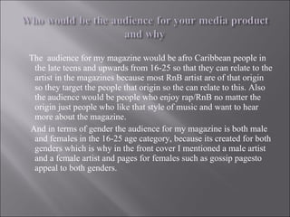 The  audience for my magazine would be afro Caribbean people in the late teens and upwards from 16-25 so that they can relate to the artist in the magazines because most RnB artist are of that origin so they target the people that origin so the can relate to this. Also the audience would be people who enjoy rap/RnB no matter the origin just people who like that style of music and want to hear more about the magazine. And in terms of gender the audience for my magazine is both male and females in the 16-25 age category, because its created for both genders which is why in the front cover I mentioned a male artist and a female artist and pages for females such as gossip pagesto appeal to both genders.  