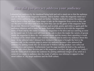 I attracted my audience by the masthead being bold and red to stand out so that the audience can see the name of the magazine instantly, and to further  make the magazine stand out I used a white outline to make it stand out further. Another method to attract the audience was to have a clear and clean large image to take up the magazine front cover so they can see the artist in full effect and from the artist they can see the genre of the magazine from the picture. Moreover I used bright colours such as pink, green, and white to again grab the audiences attention and to make the make fresh and vibrant to tie in with the magazines name of fresh and by this name I wanted the magazines to be alive and eye catching as soon as the reader saw it. I also used sell lines on the side to show the reader the variety of gossip inside the magazine to show the vast amount inside and the money there spending is worth it because of the detail inside. I also used the editorial note to entice my audience about this issue  in my editorial note I stressed how exclusive this issue is brought the best to the audience and  in the contents page to attract my audience because I also attracted the audience by putting words like sex in red and in bold to sell my product  (sex sells) red connotes love and romance. Furthermore I put the page numbers in bold so the audience can see right where there favorite part in the magazine is so they can get right to it. Lastly I used the main article to attract the audience by putting additional images of my artist as a sense of eye candy to audience also the mode of address was informal to appeal to that street culture of  my target audience and the RnB culture. 