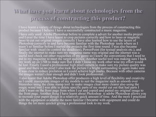 I have learnt a variety of things about technologies from the process of constructing this product because I believe I have a successfully constructed a music magazine. I have only used  Adobe Photoshop before to complete a advert for another media project and I over the time I have learnt to crop pictures correctly and how to lasso or magnetic lasso to cut out original images correctly I have also learned how to use the layers of Photoshop correctly to and have become familiar with the Photoshop  tools where as I wasn’t so familiar before I started the projects the first time round. I was also became familiar with  excel (to control the deadlines), PowerPoint (for textual analysis etc.), and finally the internet to make sure my magazine name was original and the internet was a useful tool check out other magazines of my genre so I knew the conventions that I need to put in my magazine to meet the target audience. Another useful tool was making sure I back my work up on USB to make sure that I didn’t loose my work other wise my effort would be lost. Finally I used a professional high pixel camera to make sure my picture quality was good and there so no pixel I also took the picture I a bright surrounding to again make sure it was clear to reduce pixilation so I could achieve high marks. Because with other cameras the images weren't clear enough and didn’t look professional. I also learnt that Adobe Photoshop offer producers a high level of flexibility and creativity so I could  manipulate images of my models to suit the magazine such as smooth over blemishes using the clone stamp tool  to make images clear more clearer also using the magic wand tool I was able to delete specific parts of my model cut out that had parts I didn’t want on the front page from when I cut and copied and pasted my original image to the front page. Another   thing I have learnt about Photoshop  is adobe Photoshop allows you to recreate your paper design in a relatively quick amount of time. And the more I practiced with the equipment available the more familiar I  became  with equipment and could do things the lot more quicker giving a professional look to my work. 