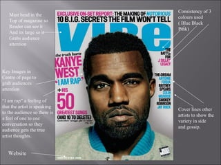 Mast head in the Top of magazine so  Reader can see it  And its large so it Grabs audience  attention Website Cover lines other artists to show the variety in side and gossip. Consistency of 3 colours used ( Blue Black Pink) Key Images in  Centre of page to grab audiences attention  “ I am rap” a feeling of that the artist is speaking to the audience so there is a feel of one to one conversation so they audience gets the true artist thoughts. 