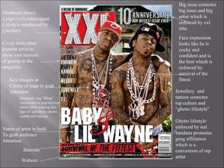 Masthead shows Large (xxl) extravagant Lifestyle reinforced by  jewellery Key Images in  Centre of page to grab Attention  Jewellery  and tattoos connotes rap culture and “ghetto lifestyle” Ghetto lifestyle enforced by red bandana promotes gang affiliation which is a convention of rap artist Cover lines other popular artist to show vast amount of gossip in the magazine Website Name of artist in bold To grab audience Attention  Barcode Big issue connotes big issue and big artist which is enforced by xxl title. Face expression looks like he is cocky and confident and is the best which is enforced by survival of the fittest Diamond  ring “bling” convention of pop/hip-hop music artist wearing this type of  jewellery, shows wealth and success. 
