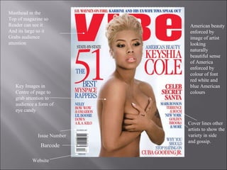 Barcode Masthead in the Top of magazine so  Reader can see it  And its large so it Grabs audience  attention Key Images in  Centre of page to grab attention to audience a form of eye candy Cover lines other artists to show the variety in side and gossip. American beauty enforced by image of artist looking naturally beautiful sense of America enforced by colour of font red white and blue American colours Website Issue Number 