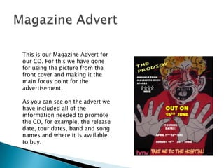 Magazine AdvertThis is our Magazine Advert for our CD. For this we have gone for using the picture from the front cover and making it the main focus point for the advertisement. As you can see on the advert we have included all of the information needed to promote the CD, for example, the release date, tour dates, band and song names and where it is available to buy. 