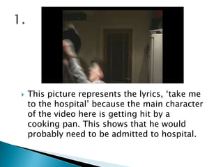This picture represents the lyrics, ‘take me to the hospital’ because the main character of the video here is getting hit by a cooking pan. This shows that he would probably need to be admitted to hospital.1.