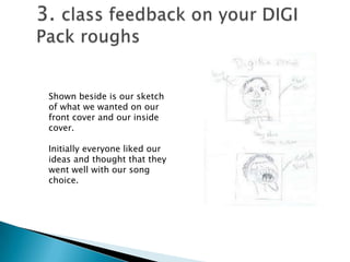 3. class feedback on your DIGI Pack roughsShown beside is our sketch of what we wanted on our front cover and our inside cover. Initially everyone liked our ideas and thought that they went well with our song choice. 