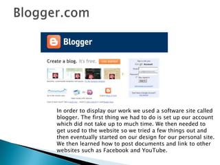 Blogger.comIn order to display our work we used a software site called blogger. The first thing we had to do is set up our account which did not take up to much time. We then needed to get used to the website so we tried a few things out and then eventually started on our design for our personal site. We then learned how to post documents and link to other websites such as Facebook and YouTube.