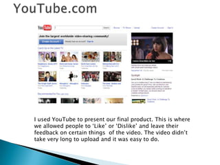 YouTube.comI used YouTube to present our final product. This is where we allowed people to ‘Like’ or ‘Dislike’ and leave their feedback on certain things  of the video. The video didn’t take very long to upload and it was easy to do.