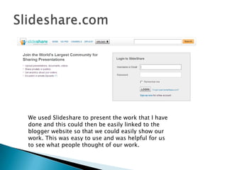 Slideshare.comWe used Slideshare to present the work that I have done and this could then be easily linked to the blogger website so that we could easily show our work. This was easy to use and was helpful for us to see what people thought of our work. 