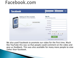 Facebook.comWe also used Facebook to promote our video for the first time. Much like YouTube this was so that people could comment on the video and give us feedback. This was also available for many more people to view rather than facebook.