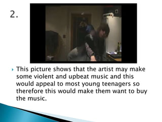 This picture shows that the artist may make some violent and upbeat music and this would appeal to most young teenagers so therefore this would make them want to buy the music. 2.