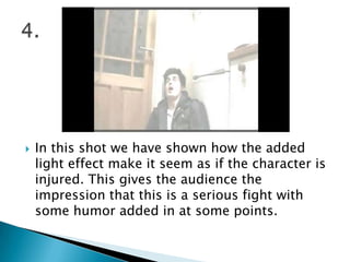 In this shot we have shown how the added light effect make it seem as if the character is injured. This gives the audience the impression that this is a serious fight with some humor added in at some points.4.