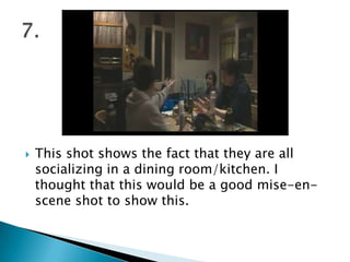 This shot shows the fact that they are all socializing in a dining room/kitchen. I thought that this would be a good mise-en-scene shot to show this.7.