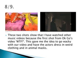 These two shots show that I have watched other music videos because the first shot from Ok Go’s video ‘WTF?’. This gave me the idea to go wacky with our video and have the actors dress in weird clothing and in animal masks. 8/9.