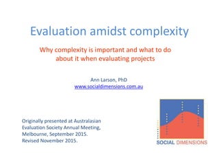 Evaluation amidst complexity
Eight questions evaluators should ask
Originally presented at Australasian
Evaluation Society Annual Meeting,
Melbourne, September 2015.
Revised November 2015.
Ann Larson, PhD
www.socialdimensions.com.au
 
