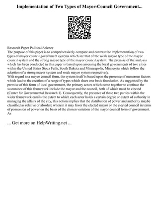 Implementation of Two Types of Mayor-Council Government...
Research Paper Political Science
The purpose of this paper is to comprehensively compare and contrast the implementation of two
types of mayor council government systems which are that of the weak mayor type of the mayor
council system and the strong mayor type of the mayor council system. The premise of the analysis
which has been conducted in this paper is based upon assessing the local governments of two cities
within the United States Sioux Falls, South Dakota and Minneapolis, Minnesota which follow the
adoption of a strong mayor system and weak mayor system respectively.
With regard to a mayor council form, the system itself is based upon the presence of numerous factors
which lead to the creation of a range of types which share one basic foundation. As suggested by the
premise of this form of local government, the primary actors which come together to continue the
sustenance of this framework include the mayor and the council, both of which must be elected
(Center for Governmental Research 1). Consequently, the presence of these two parties within the
wider framework entails the extent to which each actor holds a certain degree or extent of authority in
managing the affairs of the city, this notion implies that the distribution of power and authority maybe
classified as relative or absolute wherein it may favor the elected mayor or the elected council in terms
of possession of power on the basis of the chosen variation of the mayor council form of government.
As
... Get more on HelpWriting.net ...
 