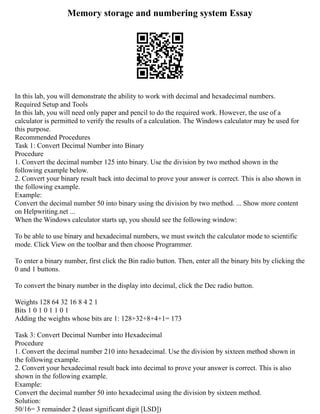Memory storage and numbering system Essay
In this lab, you will demonstrate the ability to work with decimal and hexadecimal numbers.
Required Setup and Tools
In this lab, you will need only paper and pencil to do the required work. However, the use of a
calculator is permitted to verify the results of a calculation. The Windows calculator may be used for
this purpose.
Recommended Procedures
Task 1: Convert Decimal Number into Binary
Procedure
1. Convert the decimal number 125 into binary. Use the division by two method shown in the
following example below.
2. Convert your binary result back into decimal to prove your answer is correct. This is also shown in
the following example.
Example:
Convert the decimal number 50 into binary using the division by two method. ... Show more content
on Helpwriting.net ...
When the Windows calculator starts up, you should see the following window:
To be able to use binary and hexadecimal numbers, we must switch the calculator mode to scientific
mode. Click View on the toolbar and then choose Programmer.
To enter a binary number, first click the Bin radio button. Then, enter all the binary bits by clicking the
0 and 1 buttons.
To convert the binary number in the display into decimal, click the Dec radio button.
Weights 128 64 32 16 8 4 2 1
Bits 1 0 1 0 1 1 0 1
Adding the weights whose bits are 1: 128+32+8+4+1= 173
Task 3: Convert Decimal Number into Hexadecimal
Procedure
1. Convert the decimal number 210 into hexadecimal. Use the division by sixteen method shown in
the following example.
2. Convert your hexadecimal result back into decimal to prove your answer is correct. This is also
shown in the following example.
Example:
Convert the decimal number 50 into hexadecimal using the division by sixteen method.
Solution:
50/16= 3 remainder 2 (least significant digit [LSD])
 