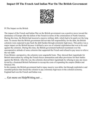 Impact Of The French And Indian War On The British Government
IV.The Impact on the British
The impact of the French and Indian War on the British government was a positive move toward the
dominance of Europe after the defeat of the French in terms of the colonization of North America.
During this time, the British had incurred a massive military debt, which had to be paid over the long
term. To ensure that the British government did not take full responsibility for the debt, the British
colonists were expected to pay back the debt burden through extremely high taxes. This policy was a
major impact on the British because it defined a new era of colonial exploitation that was to be used
against the colonists. During this time, the British government harbored resentment over the
uncooperative attitude of some colonists that supported the French and refused to pay taxes to relieve
the war debt:
From Britain s perspective, the colonists were ungrateful louts. They showed their ingratitude for
British intervention by selling the French forces ammunition and other provisions for their battles
against the British. After the war, the colonists showed their ingratitude by refusing to pay any taxes
levied by a frustrated British Parliament to recoup the costs of expanding the empire (Makin and
Ornstein 54).
In this manner, the British government had to repay massive war debts, but through exploitative and
resentful policies that forced the colonist to pay extremely high taxes in the colonial economy.
England had won the French and Indian war,
... Get more on HelpWriting.net ...
 