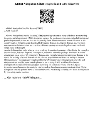 Global Navigation Satellite System and GPS Receivers
1. Global Navigation Satellite System (GNSS)
2. GPS receivers
1. Global Navigation Satellite System (GNSS) technology underpins many of today s most exciting
technological advances and GNSS simulation remains the most comprehensive method of testing and
perfecting the devices that put it to use in our daily lives. There are several natural disasters in our
country such as Meteorological disaster, Hydrological disaster, Geological disaster, etc. The most
common natural disasters that are experienced in our country are tropical cyclone associated with
surge, flood and drought.
A natural disaster is a major adverse event resulting from natural processes of the Earth; for examples
include floods, volcanic eruptions, earthquakes, tsunamis, and other geologic processes. A natural
disaster can cause loss of life or property damage, and typically leaves some economic damage in its
wake, the severity of which depends on the affected population s resilience, or ability to recover.
If the emergency messages can be delivered to the GNSS receivers without ground networks and
communication satellite based mobile phones in our country, it will be affected in disaster
management and decision making support especially for search and rescue activities. Space
technologies are becoming increasingly vital to modern day disaster management activities. Global
navigation satellite systems (GNSS) such as the Global Positioning System (GPS) assist all the phases
by providing precise location
... Get more on HelpWriting.net ...
 