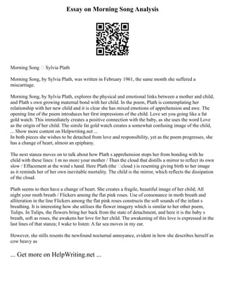 Essay on Morning Song Analysis
Morning Song – Sylvia Plath
Morning Song, by Sylvia Plath, was written in February 1961, the same month she suffered a
miscarriage.
Morning Song, by Sylvia Plath, explores the physical and emotional links between a mother and child,
and Plath s own growing maternal bond with her child. In the poem, Plath is contemplating her
relationship with her new child and it is clear she has mixed emotions of apprehension and awe. The
opening line of the poem introduces her first impressions of the child. Love set you going like a fat
gold watch. This immediately creates a positive connection with the baby, as she uses the word Love
as the origin of her child. The simile fat gold watch creates a somewhat confusing image of the child,
... Show more content on Helpwriting.net ...
In both pieces she wishes to be detached from love and responsibility, yet as the poem progresses, she
has a change of heart, almost an epiphany.
The next stanza moves on to talk about how Plath s apprehension stops her from bonding with he
child with these lines: I m no more your mother / Than the cloud that distills a mirror to reflect its own
slow / Effacement at the wind s hand. Here Plath (the ‘cloud ) is resenting giving birth to her image
as it reminds her of her own inevitable mortality. The child is the mirror, which reflects the dissipation
of the cloud.
Plath seems to then have a change of heart. She creates a fragile, beautiful image of her child; All
night your moth breath / Flickers among the flat pink roses. Use of consonance in moth breath and
alliteration in the line Flickers among the flat pink roses constructs the soft sounds of the infant s
breathing. It is interesting how she utilises the flower imagery which is similar to her other poem,
Tulips. In Tulips, the flowers bring her back from the state of detachment, and here it is the baby s
breath, soft as roses, the awakens her love for her child. The awakening of this love is expressed in the
last lines of that stanza; I wake to listen: A far sea moves in my ear.
However, she stills resents the newfound nocturnal annoyance, evident in how she describes herself as
cow heavy as
... Get more on HelpWriting.net ...
 